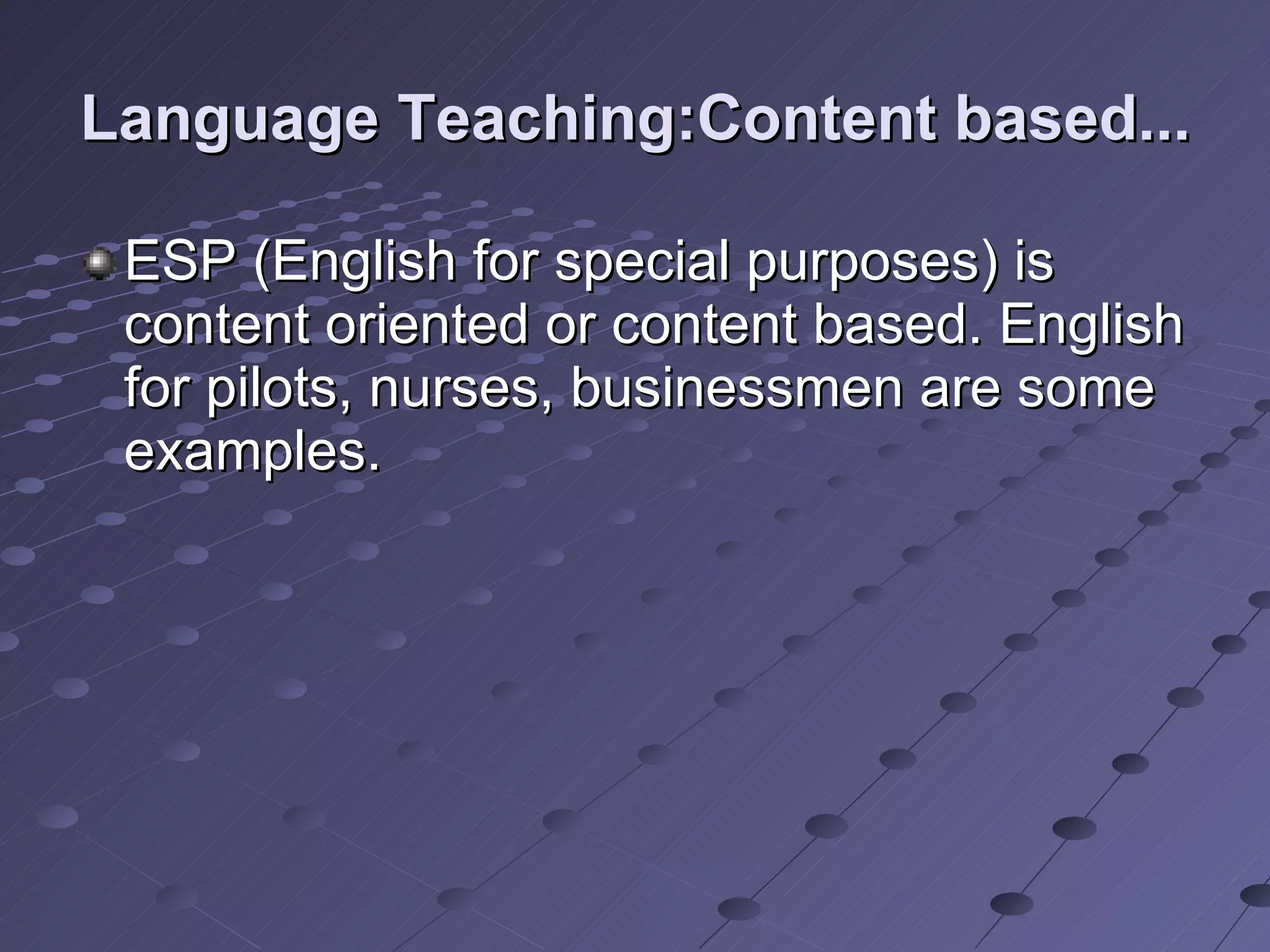 Language Teaching:Content based... ESP (English for special purposes) is content oriented or content based. English for pilots, nurses, businessmen are some examples. 