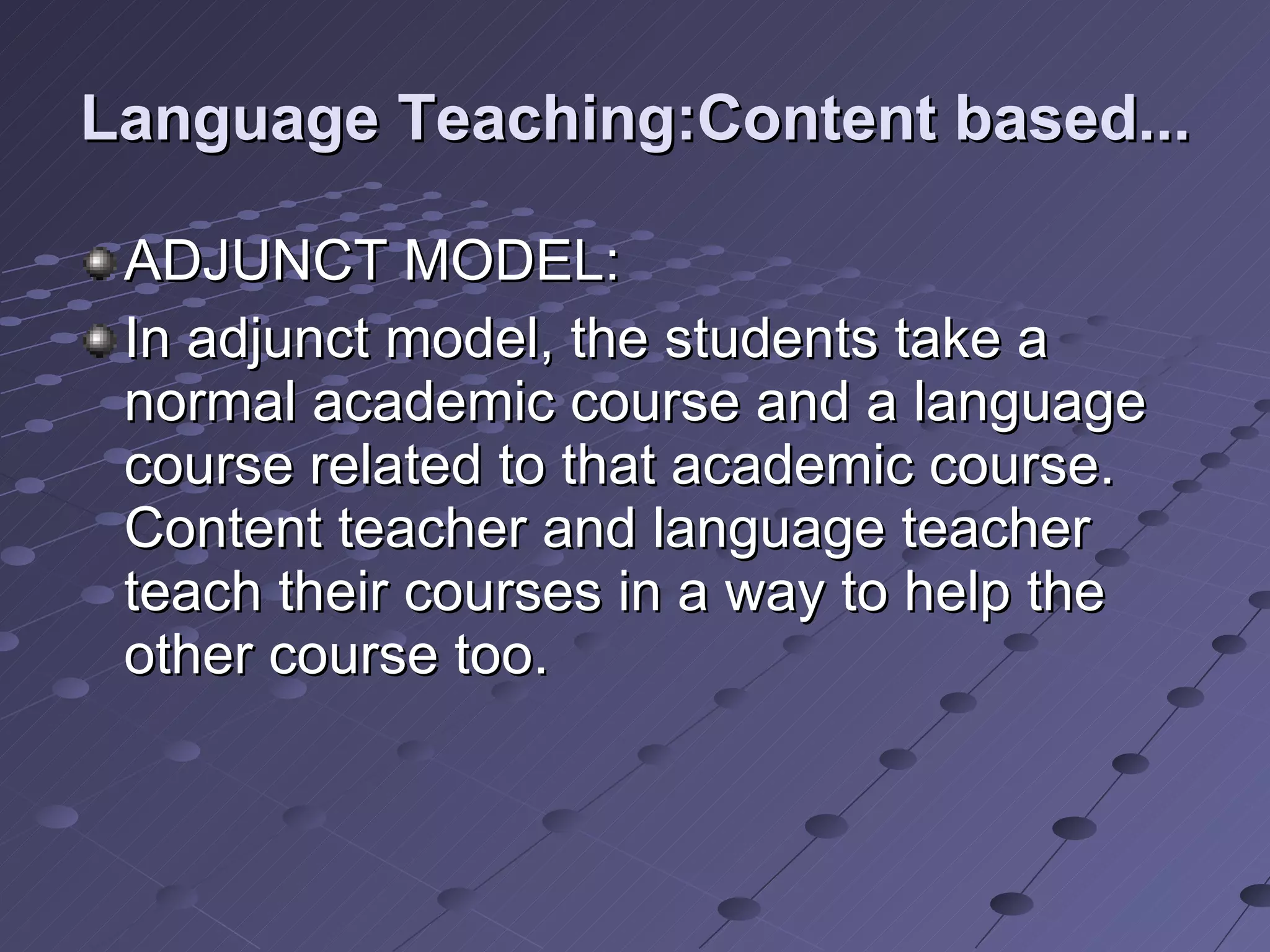 Language Teaching:Content based... ADJUNCT MODEL: In adjunct model, the students take a normal academic course and a language course related to that academic course. Content teacher and language teacher teach their courses in a way to help the other course too. 