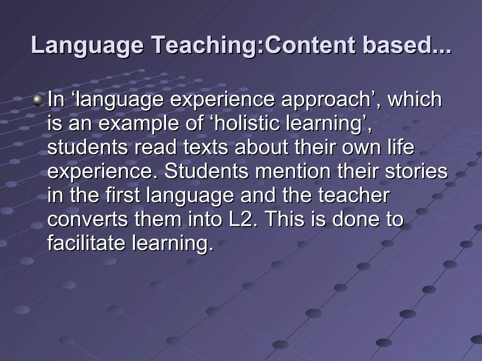 Language Teaching:Content based... In ‘language experience approach’, which is an example of ‘holistic learning’, students read texts about their own life experience. Students mention their stories in the first language and the teacher converts them into L2. This is done to facilitate learning.  