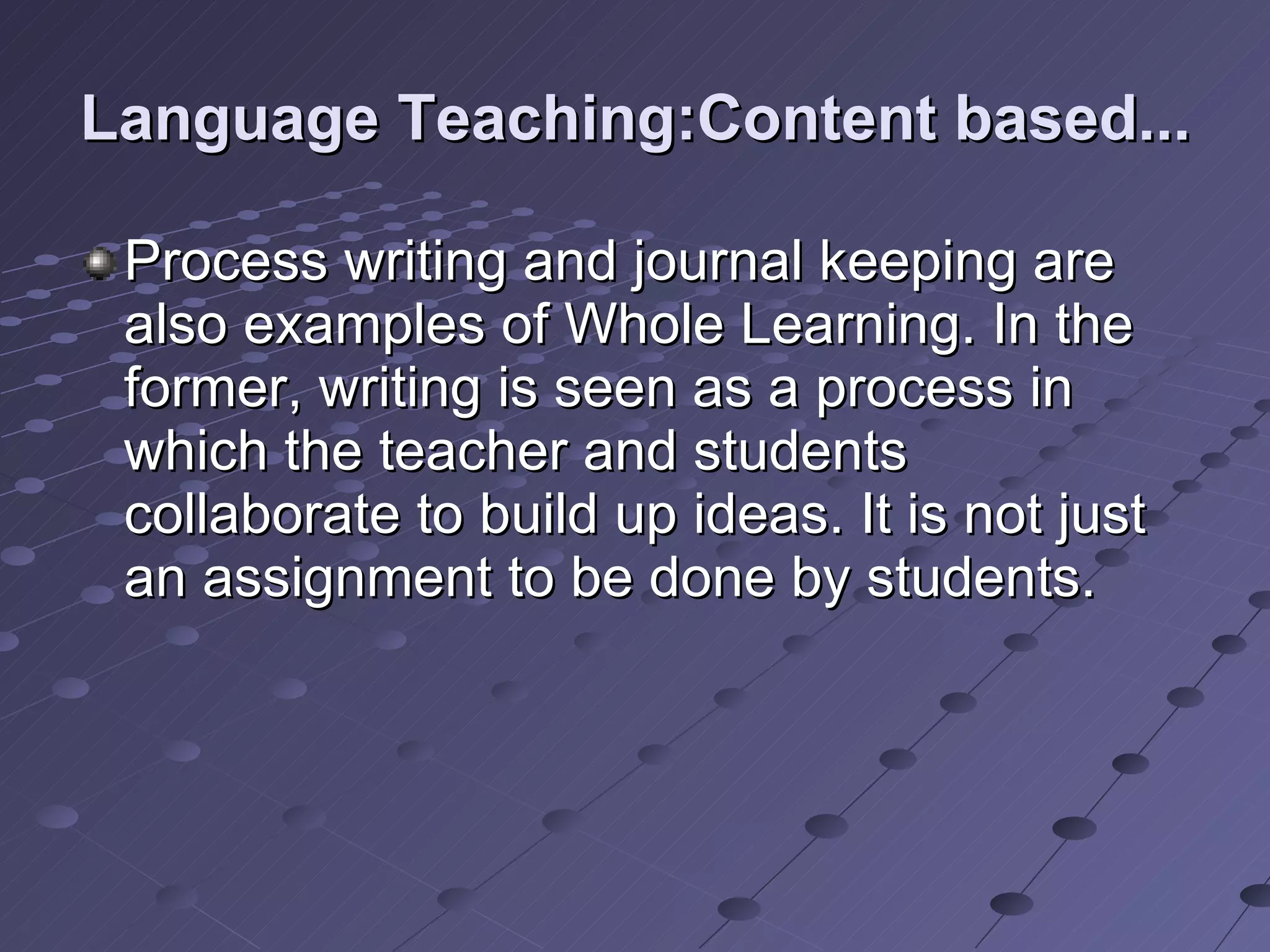 Language Teaching:Content based... Process writing and journal keeping are also examples of Whole Learning. In the former, writing is seen as a process in which the teacher and students collaborate to build up ideas. It is not just an assignment to be done by students. 