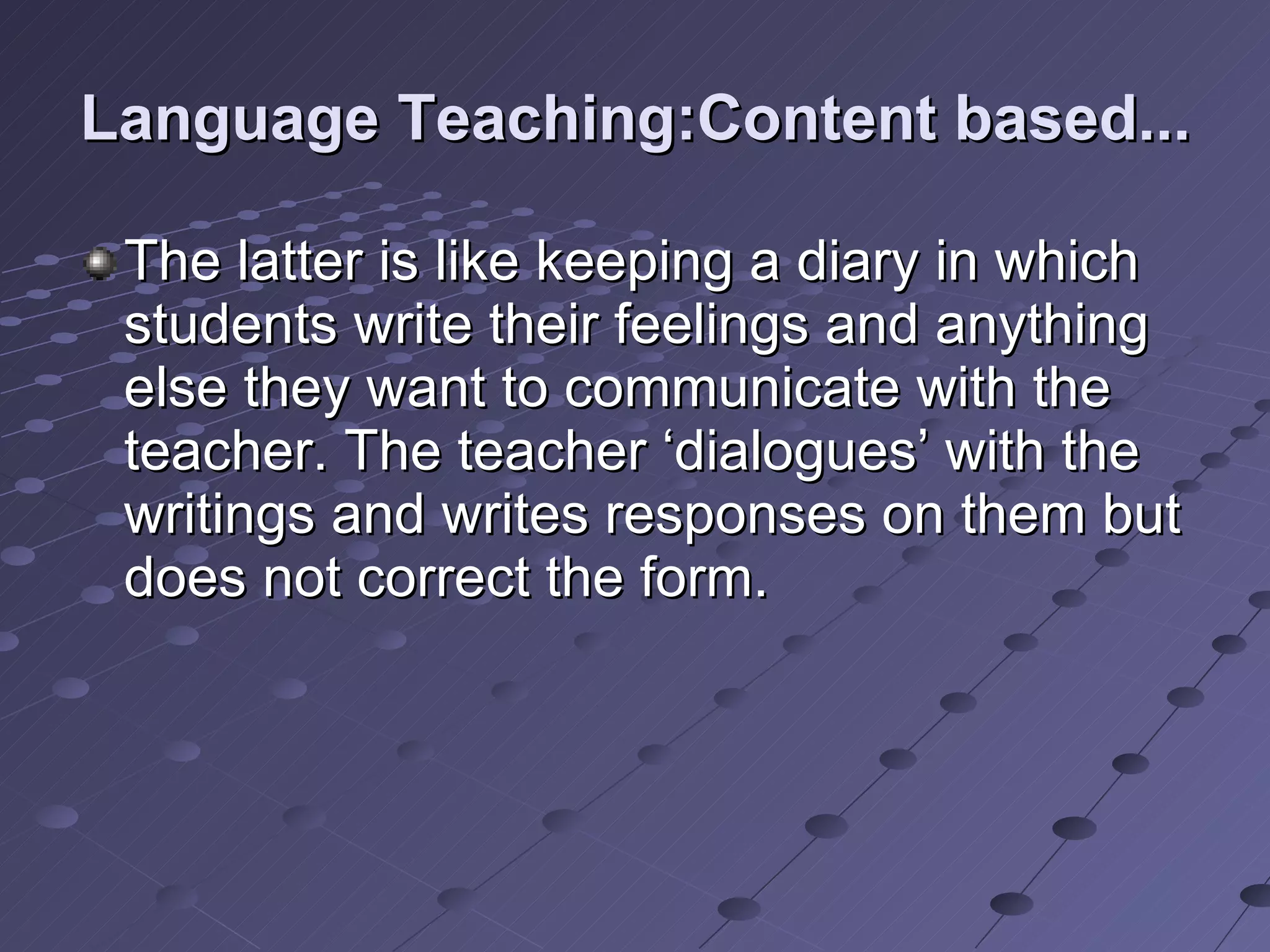 Language Teaching:Content based... The latter is like keeping a diary in which students write their feelings and anything else they want to communicate with the teacher. The teacher ‘dialogues’ with the writings and writes responses on them but does not correct the form.  