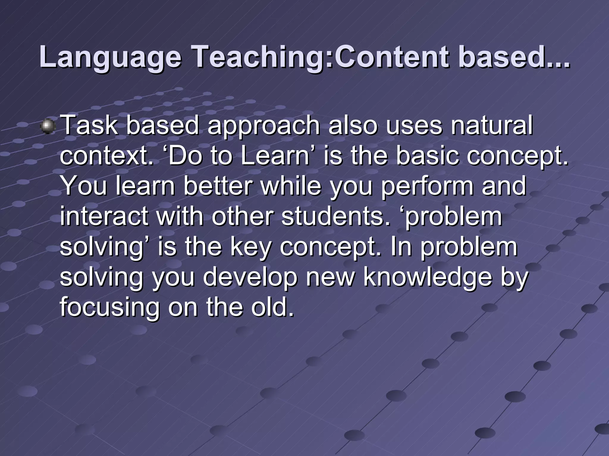 Language Teaching:Content based... Task based approach also uses natural context. ‘Do to Learn’ is the basic concept. You learn better while you perform and interact with other students. ‘problem solving’ is the key concept. In problem solving you develop new knowledge by focusing on the old.  