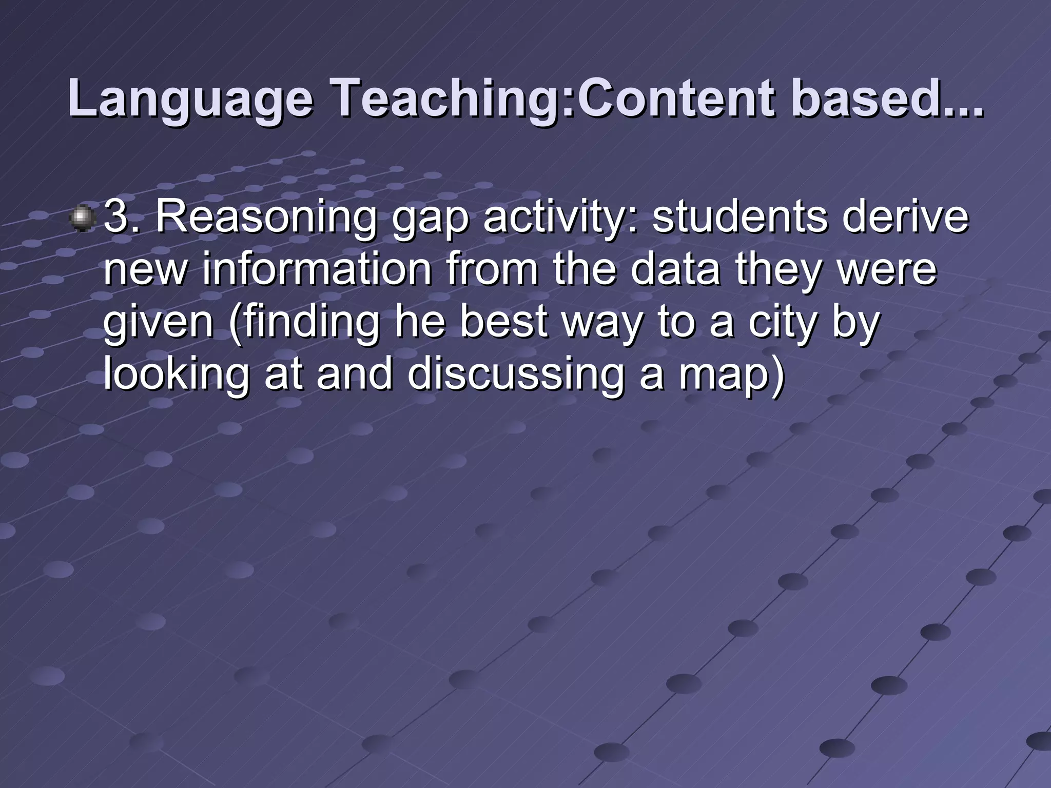 Language Teaching:Content based... 3. Reasoning gap activity: students derive new information from the data they were given (finding he best way to a city by looking at and discussing a map) 