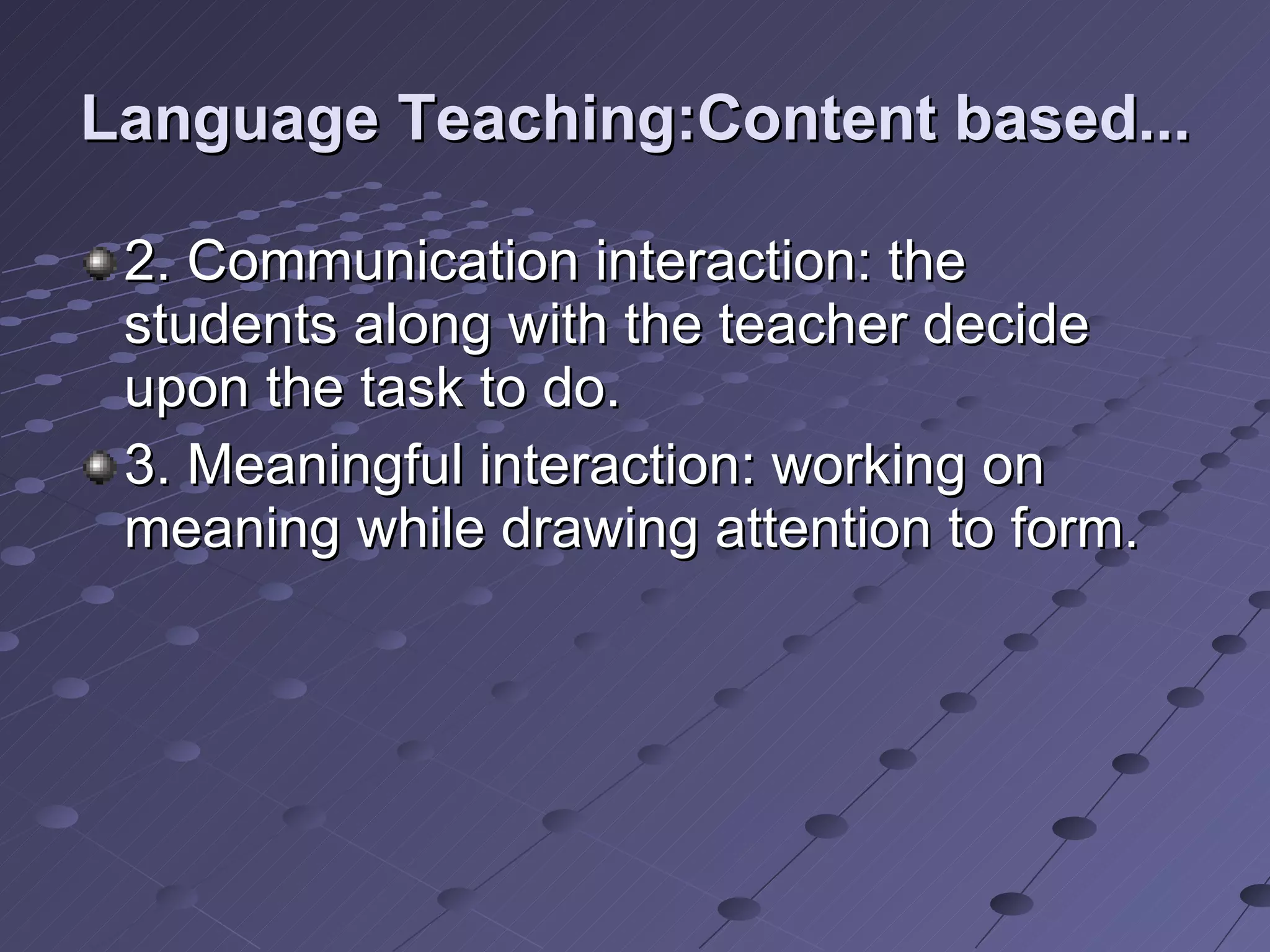Language Teaching:Content based... 2. Communication interaction: the students along with the teacher decide upon the task to do. 3. Meaningful interaction: working on meaning while drawing attention to form. 