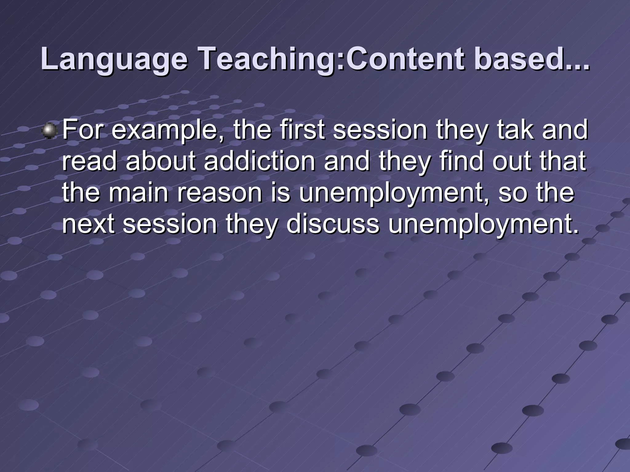 Language Teaching:Content based... For example, the first session they tak and read about addiction and they find out that the main reason is unemployment, so the next session they discuss unemployment.  