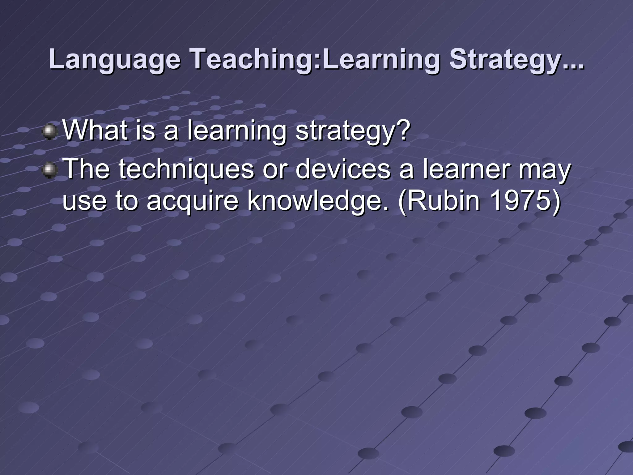 Language Teaching:Learning Strategy... What is a learning strategy? The techniques or devices a learner may use to acquire knowledge. (Rubin 1975)  