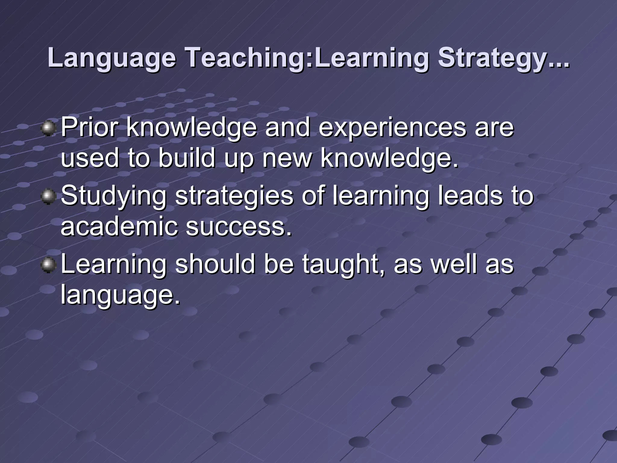 Language Teaching:Learning Strategy... Prior knowledge and experiences are used to build up new knowledge. Studying strategies of learning leads to academic success. Learning should be taught, as well as language. 