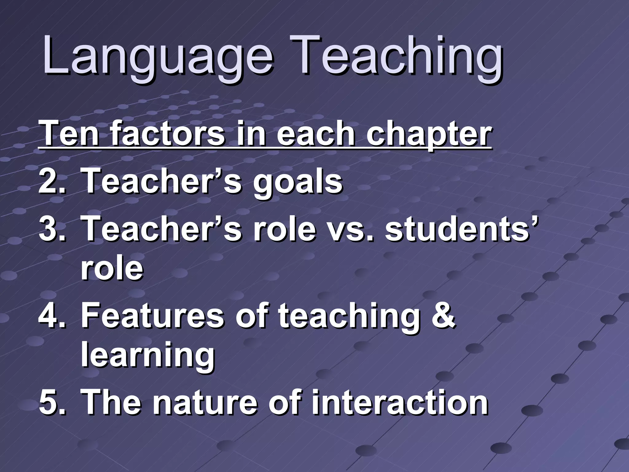 Language Teaching Ten factors in each chapter Teacher’s goals Teacher’s role vs. students’ role Features of teaching & learning  The nature of interaction  