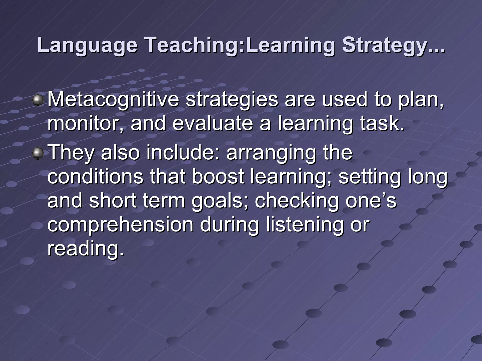 Language Teaching:Learning Strategy... Metacognitive strategies are used to plan, monitor, and evaluate a learning task. They also include: arranging the conditions that boost learning; setting long and short term goals; checking one’s comprehension during listening or reading.  