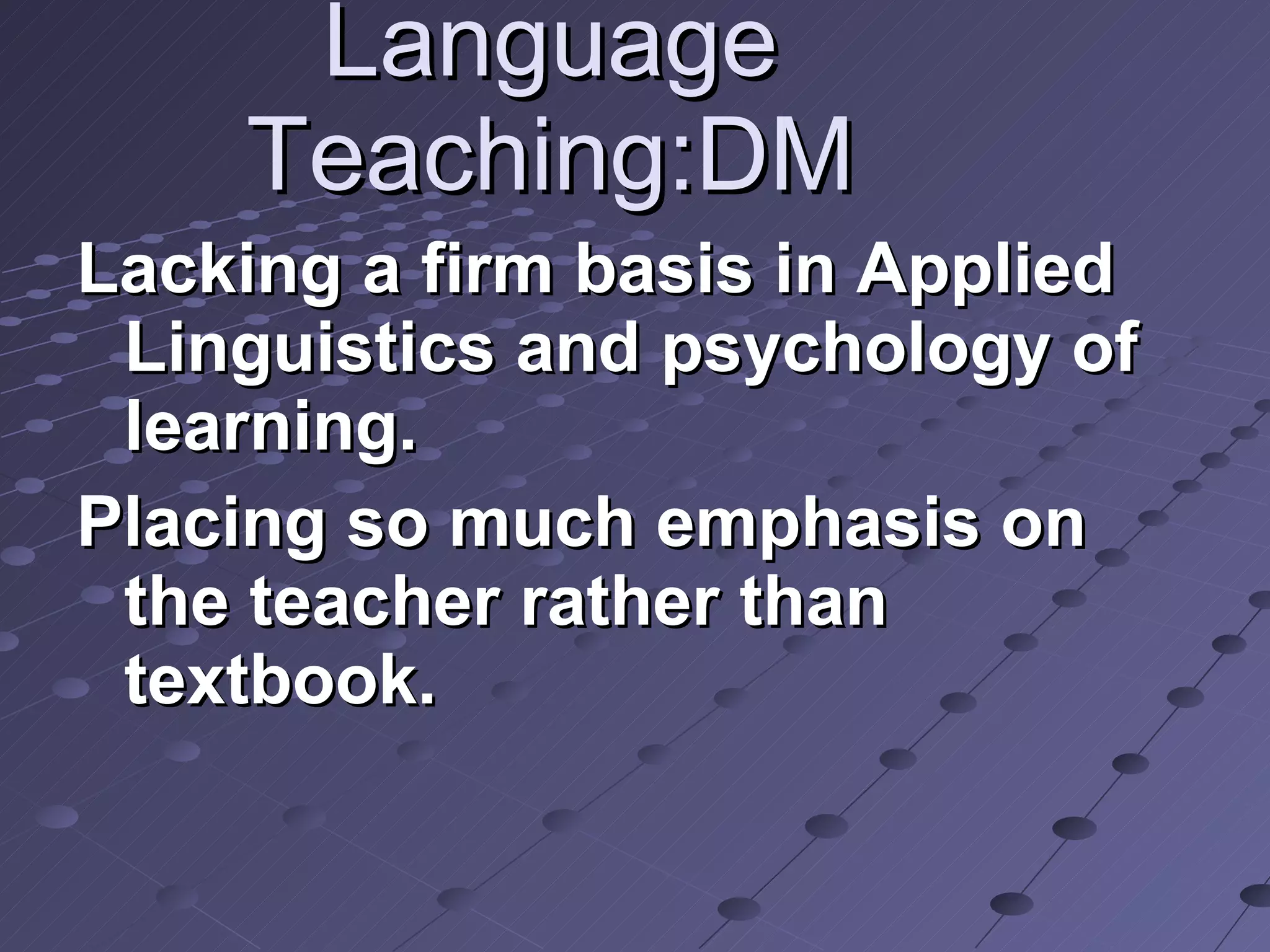 Language Teaching:DM Lacking a firm basis in Applied Linguistics and psychology of learning. Placing so much emphasis on the teacher rather than textbook. 