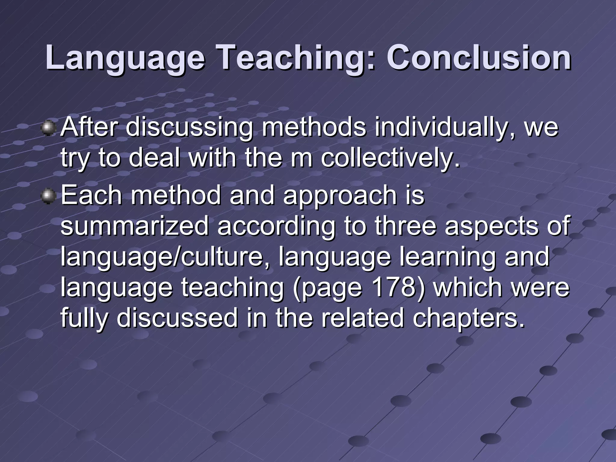 Language Teaching: Conclusion After discussing methods individually, we try to deal with the m collectively.  Each method and approach is summarized according to three aspects of language/culture, language learning and language teaching (page 178) which were fully discussed in the related chapters. 
