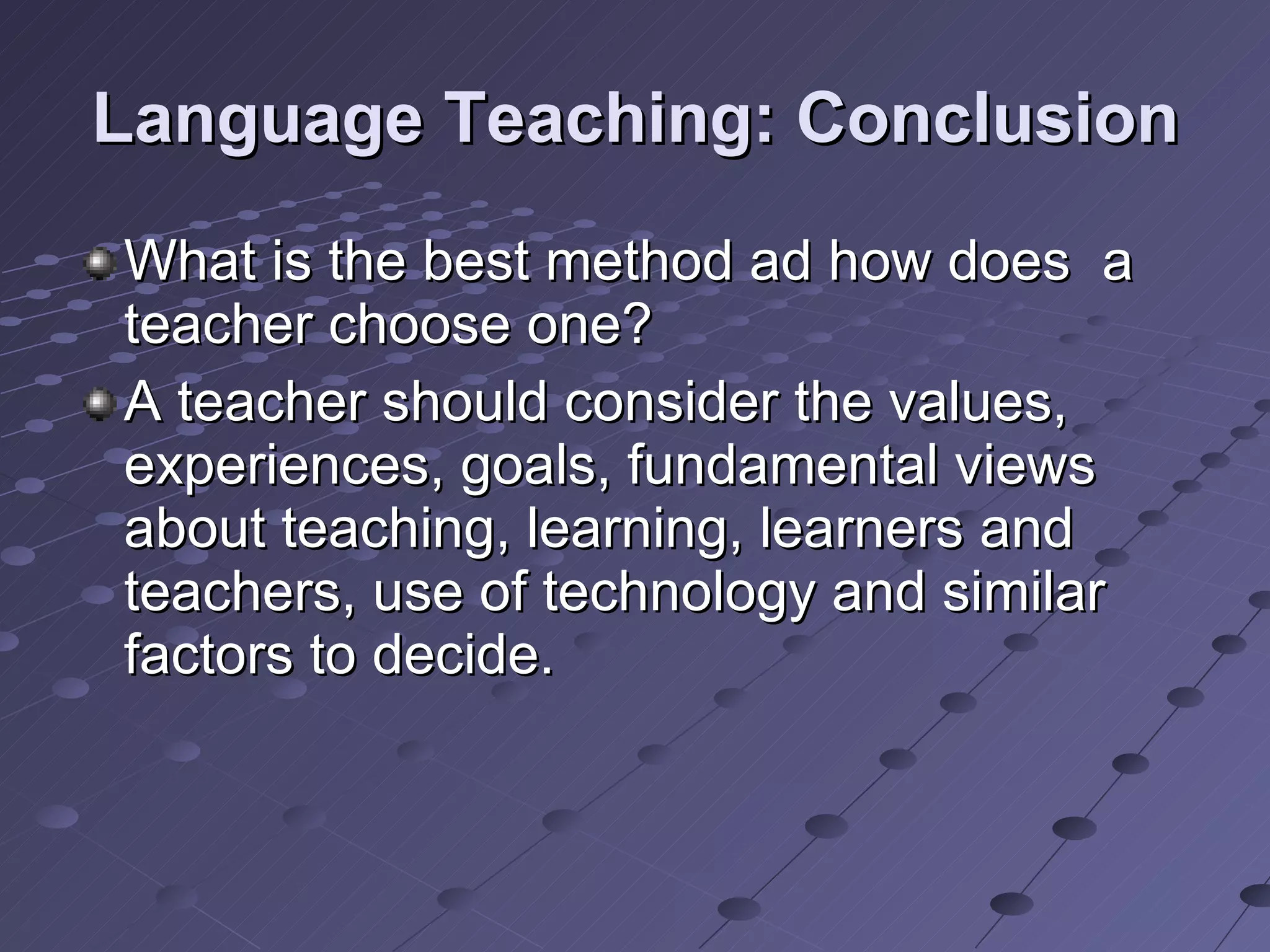 Language Teaching: Conclusion What is the best method ad how does  a teacher choose one? A teacher should consider the values, experiences, goals, fundamental views about teaching, learning, learners and teachers, use of technology and similar factors to decide. 