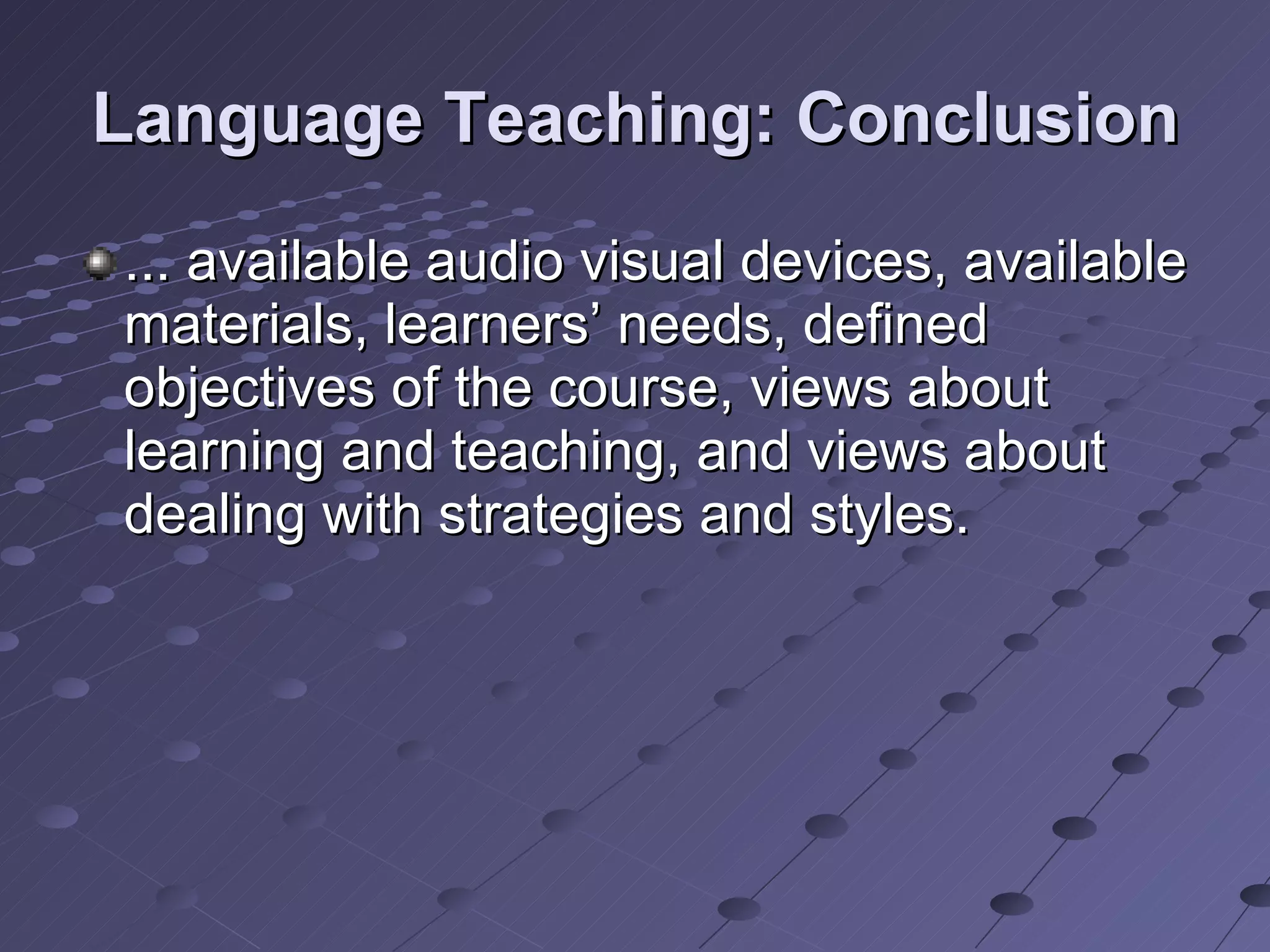 Language Teaching: Conclusion ... available audio visual devices, available materials, learners’ needs, defined objectives of the course, views about learning and teaching, and views about dealing with strategies and styles.  