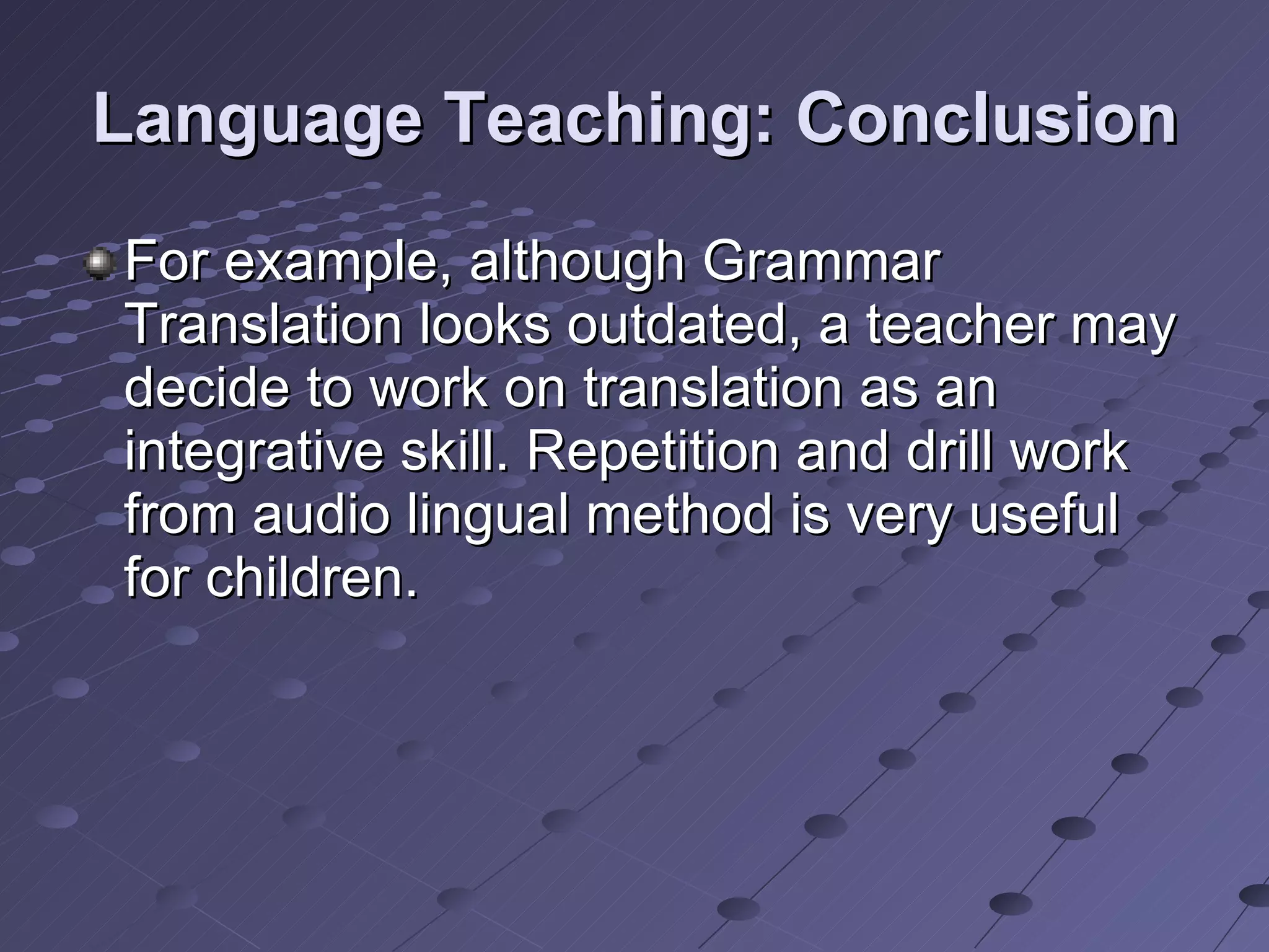 Language Teaching: Conclusion For example, although Grammar Translation looks outdated, a teacher may decide to work on translation as an integrative skill. Repetition and drill work from audio lingual method is very useful for children.  