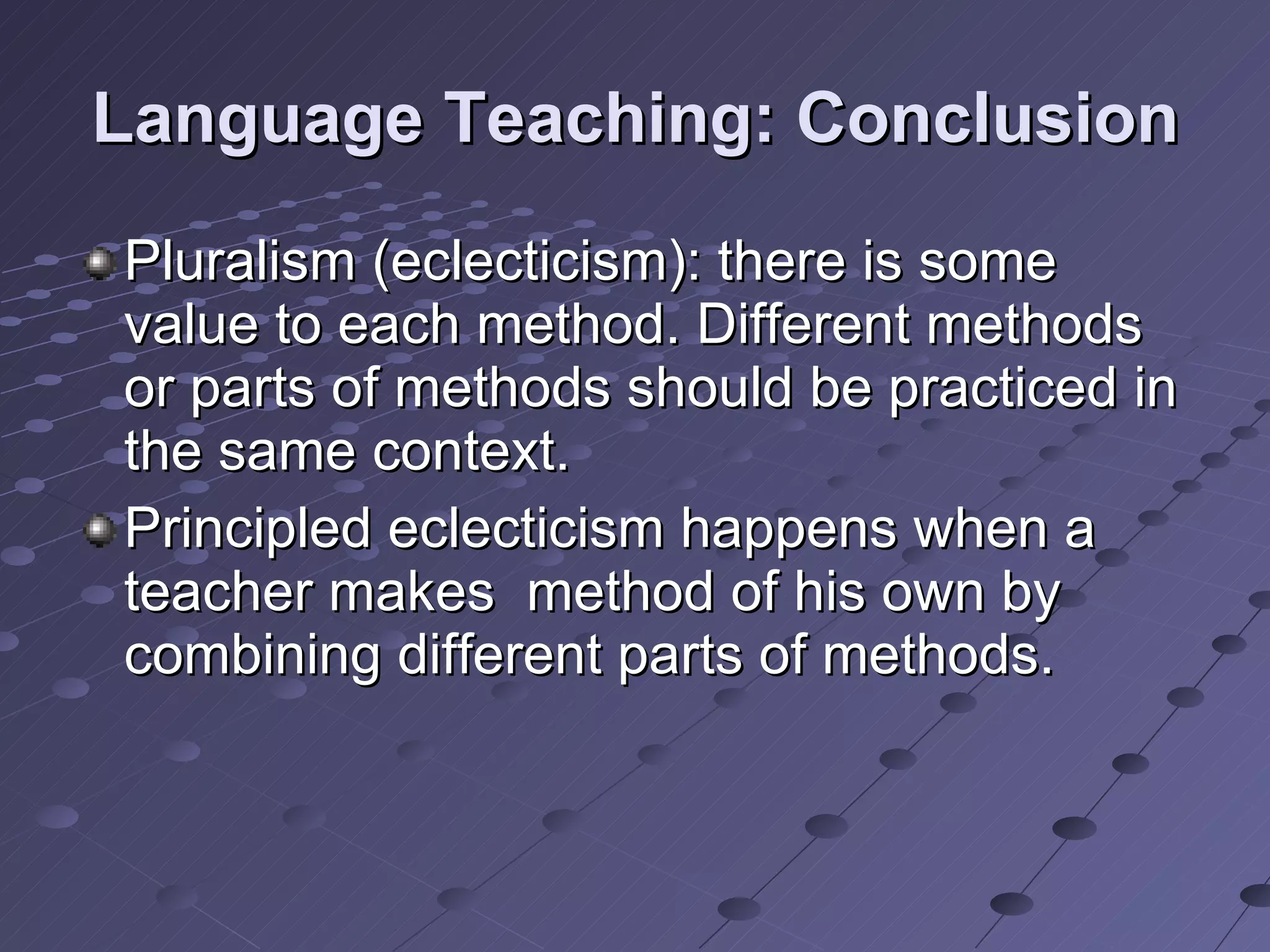 Language Teaching: Conclusion Pluralism (eclecticism): there is some value to each method. Different methods or parts of methods should be practiced in the same context. Principled eclecticism happens when a teacher makes  method of his own by combining different parts of methods. 