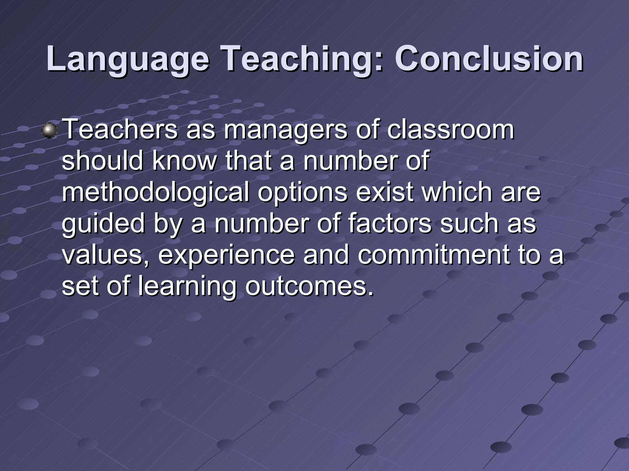 Language Teaching: Conclusion Teachers as managers of classroom should know that a number of methodological options exist which are guided by a number of factors such as values, experience and commitment to a set of learning outcomes. 