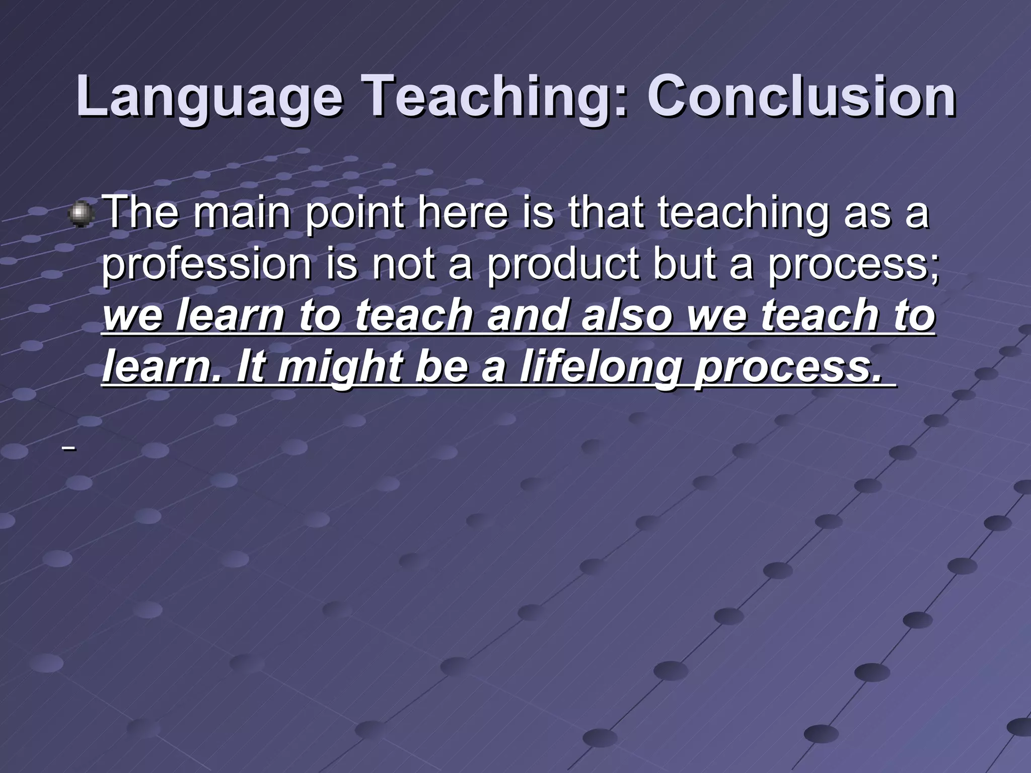 Language Teaching: Conclusion The main point here is that teaching as a profession is not a product but a process;  we learn to teach and also we teach to learn. It might be a lifelong process.  