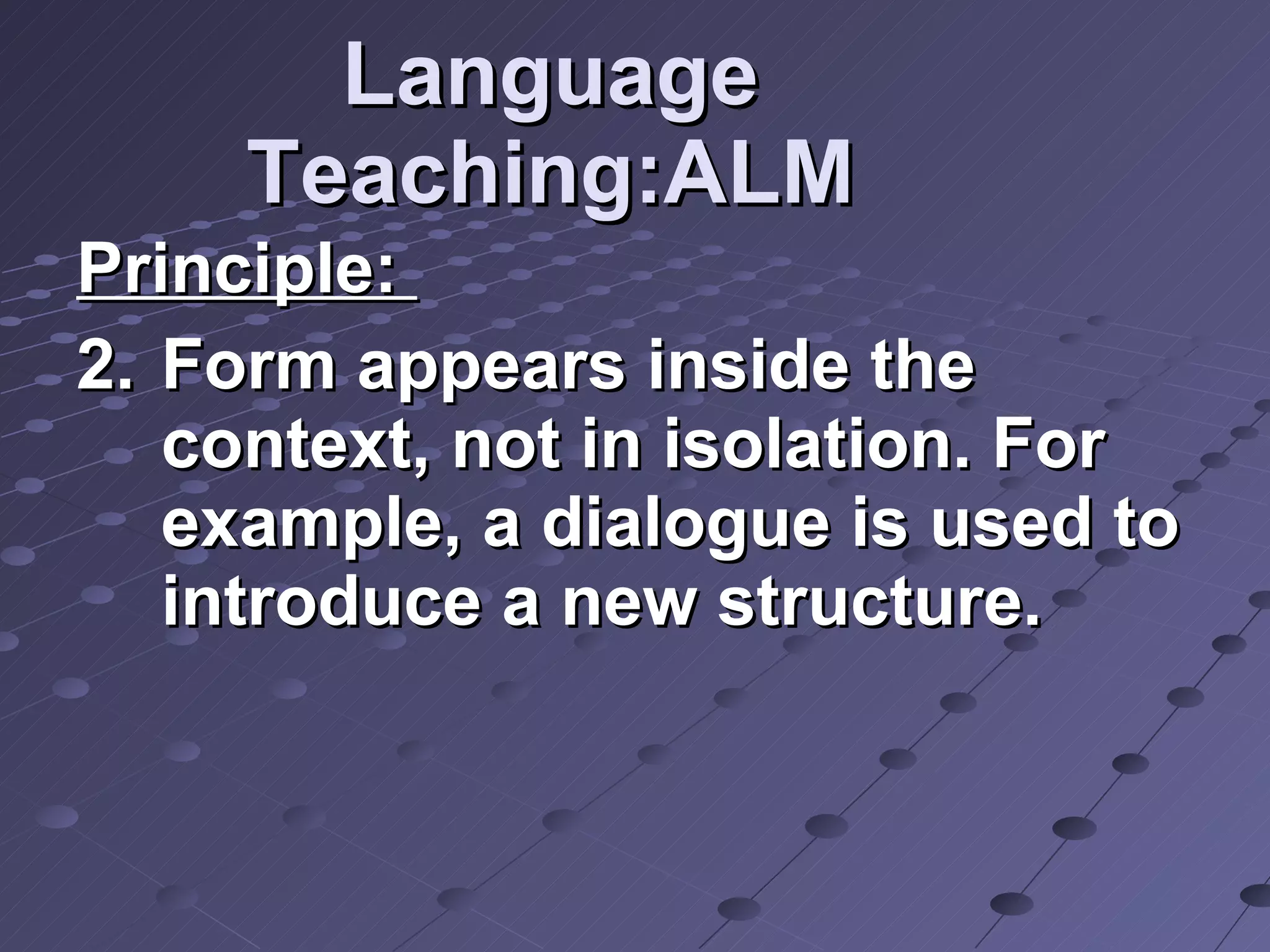 Language Teaching:ALM Principle:  Form appears inside the context, not in isolation. For example, a dialogue is used to introduce a new structure. 