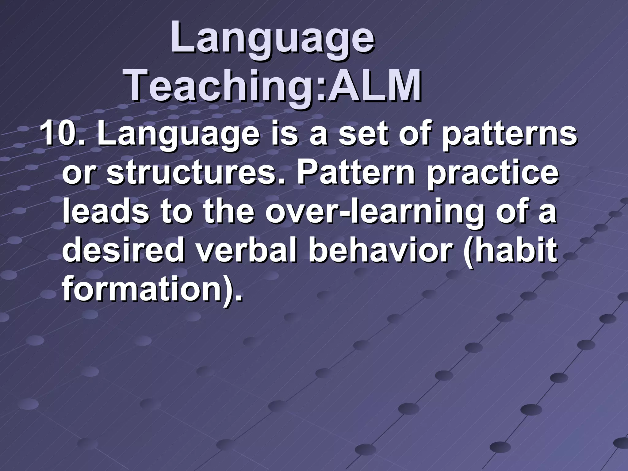 Language Teaching:ALM 10. Language is a set of patterns or structures. Pattern practice leads to the over-learning of a desired verbal behavior (habit formation).  