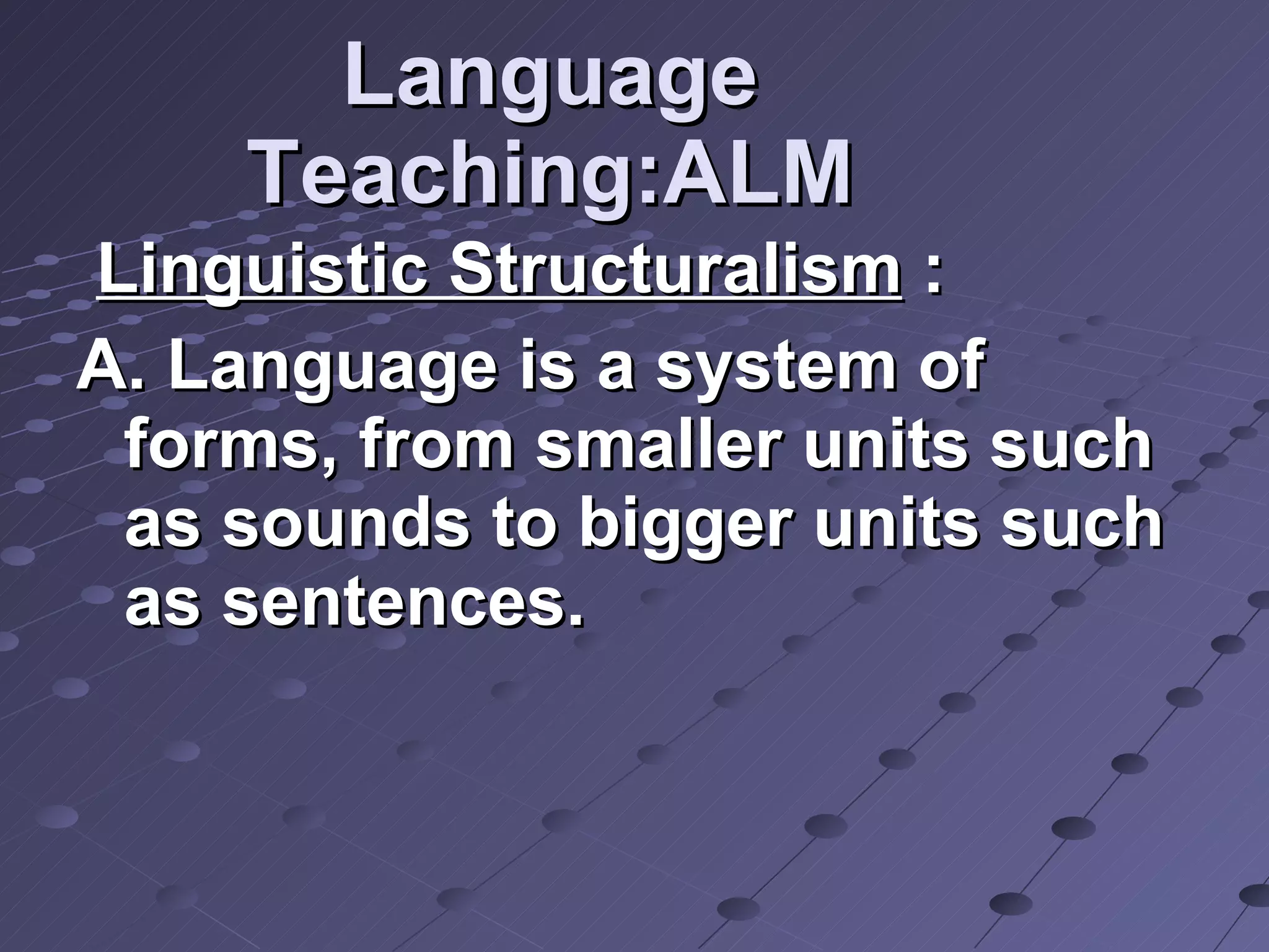 Language Teaching:ALM Linguistic Structuralism  : A. Language is a system of forms, from smaller units such as sounds to bigger units such as sentences. 
