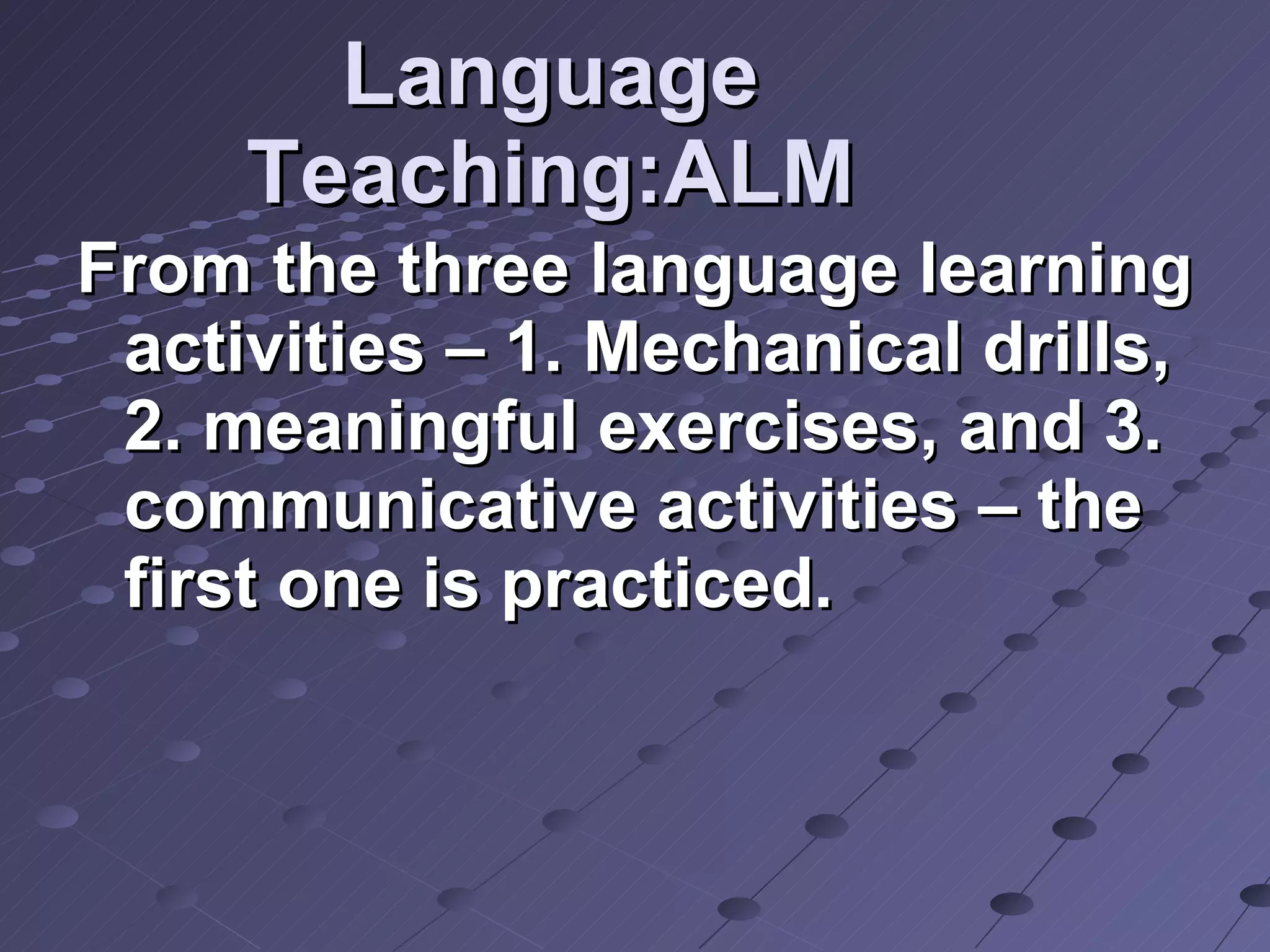 Language Teaching:ALM From the three language learning activities – 1. Mechanical drills, 2. meaningful exercises, and 3. communicative activities – the first one is practiced. 