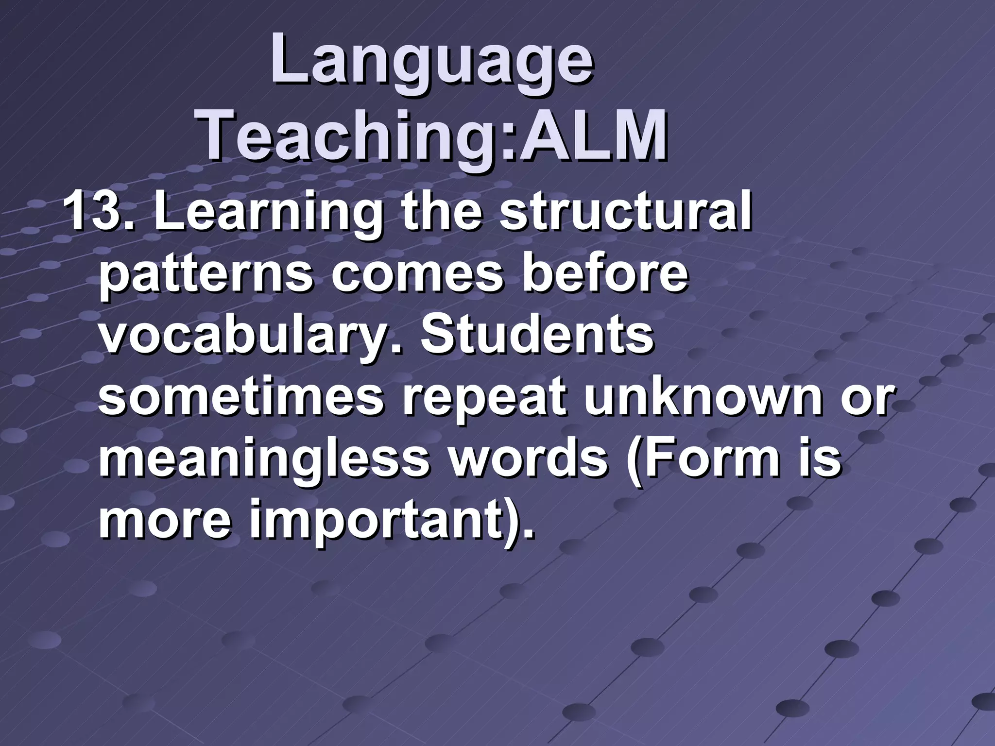 Language Teaching:ALM 13. Learning the structural patterns comes before vocabulary. Students sometimes repeat unknown or meaningless words (Form is more important). 