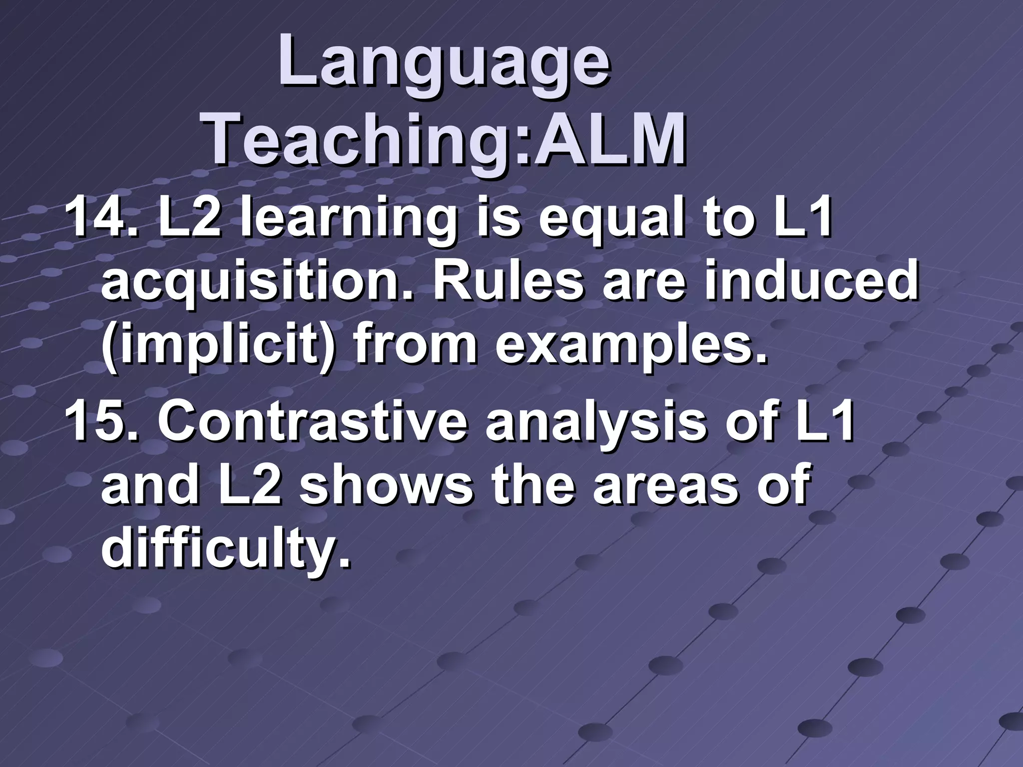 Language Teaching:ALM 14. L2 learning is equal to L1 acquisition. Rules are induced (implicit) from examples. 15. Contrastive analysis of L1 and L2 shows the areas of difficulty.  