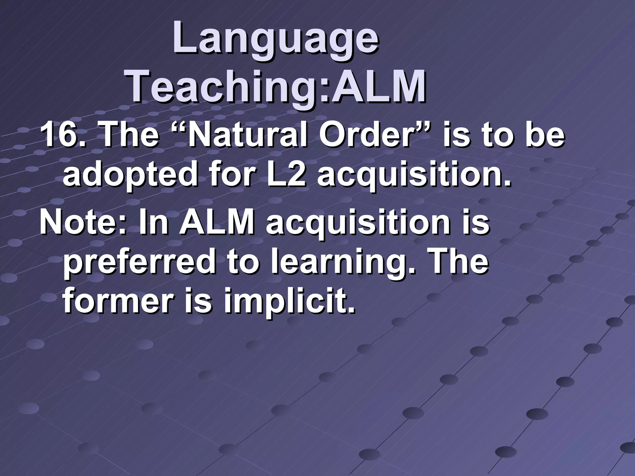 Language Teaching:ALM 16. The “Natural Order” is to be adopted for L2 acquisition. Note: In ALM acquisition is preferred to learning. The former is implicit. 
