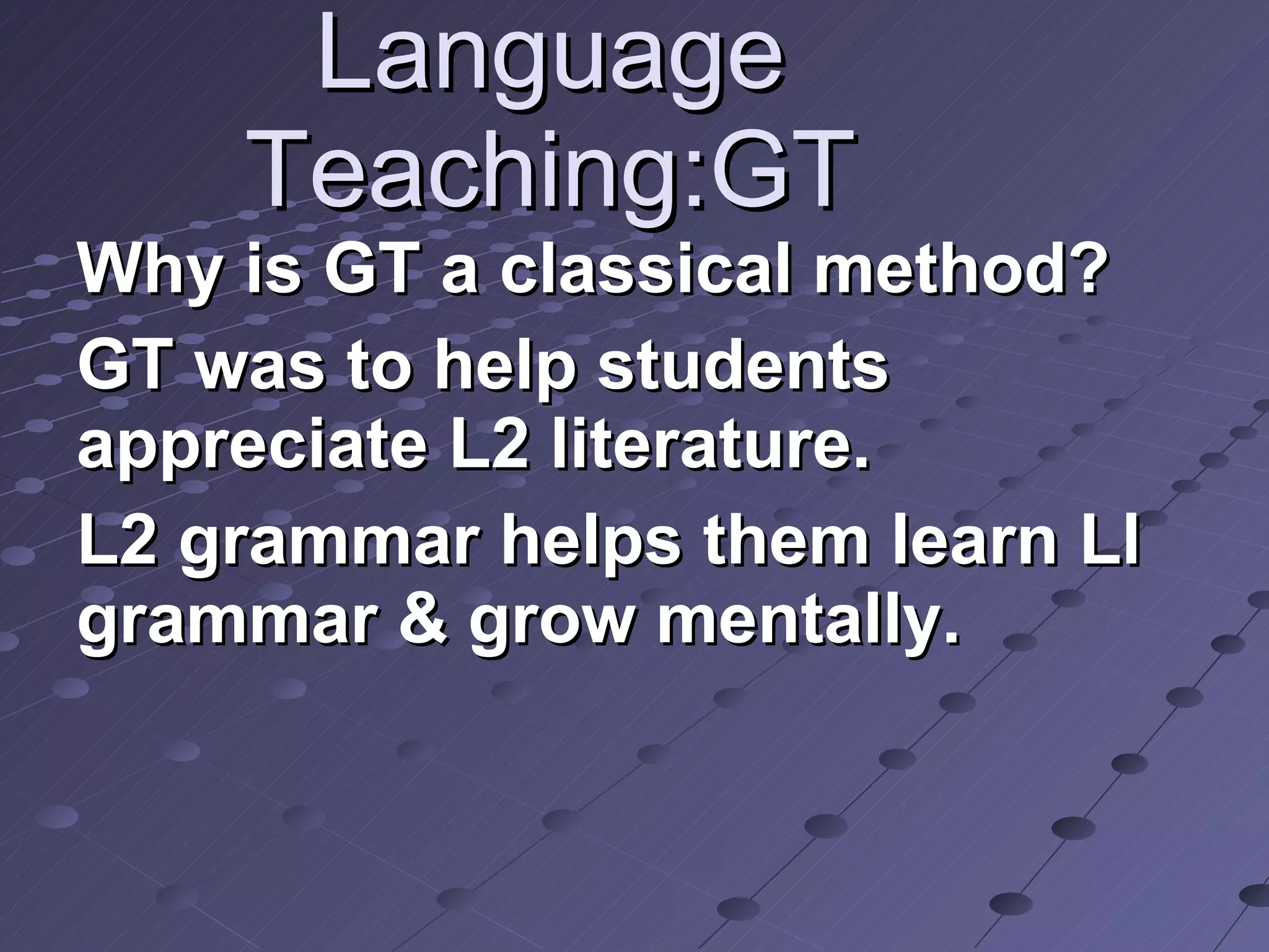 Language Teaching:GT Why is GT a classical method?  GT was to help students appreciate L2 literature. L2 grammar helps them learn Ll grammar & grow mentally. 