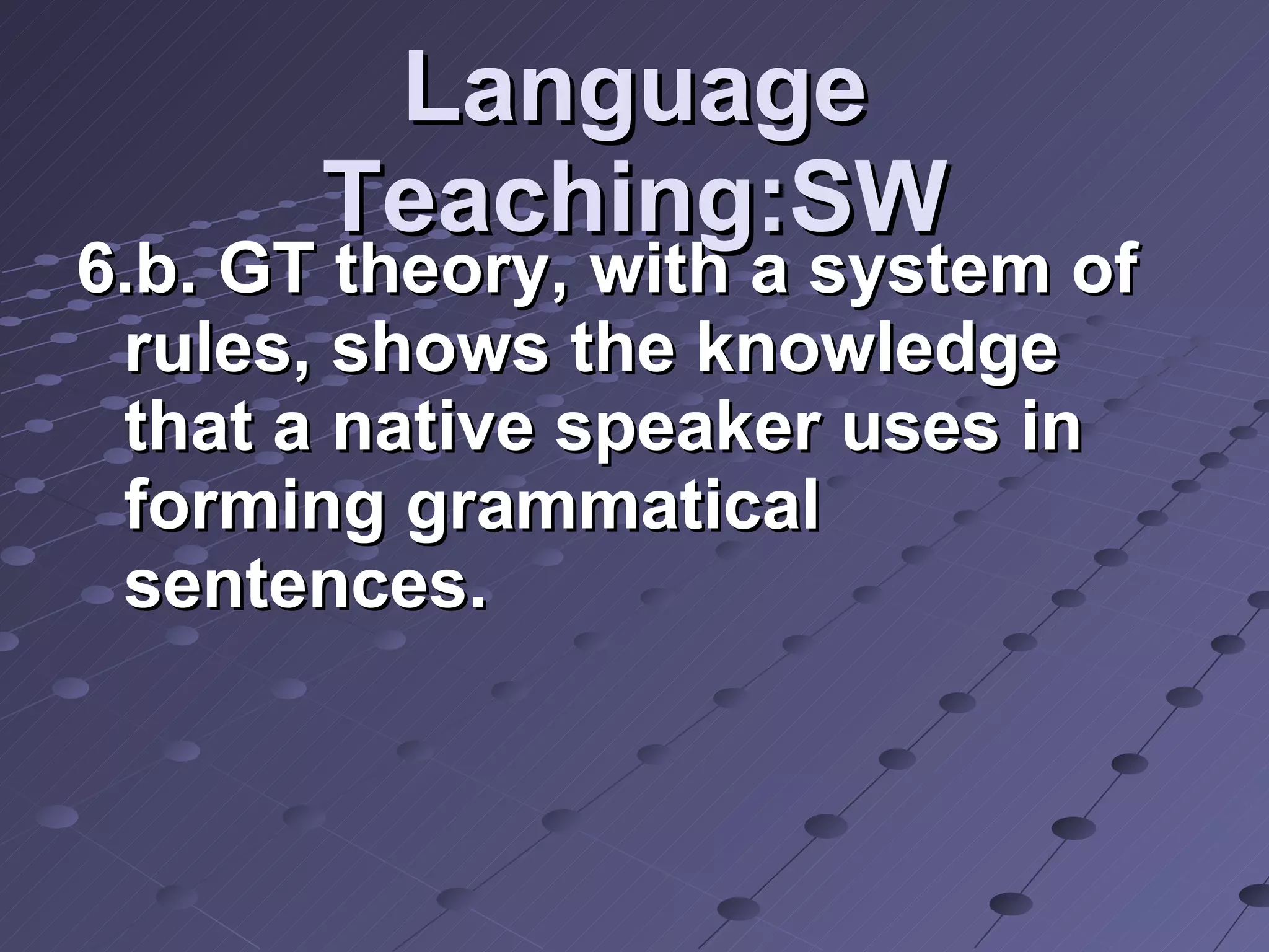 Language Teaching:SW 6.b. GT theory, with a system of rules, shows the knowledge that a native speaker uses in forming grammatical sentences.  