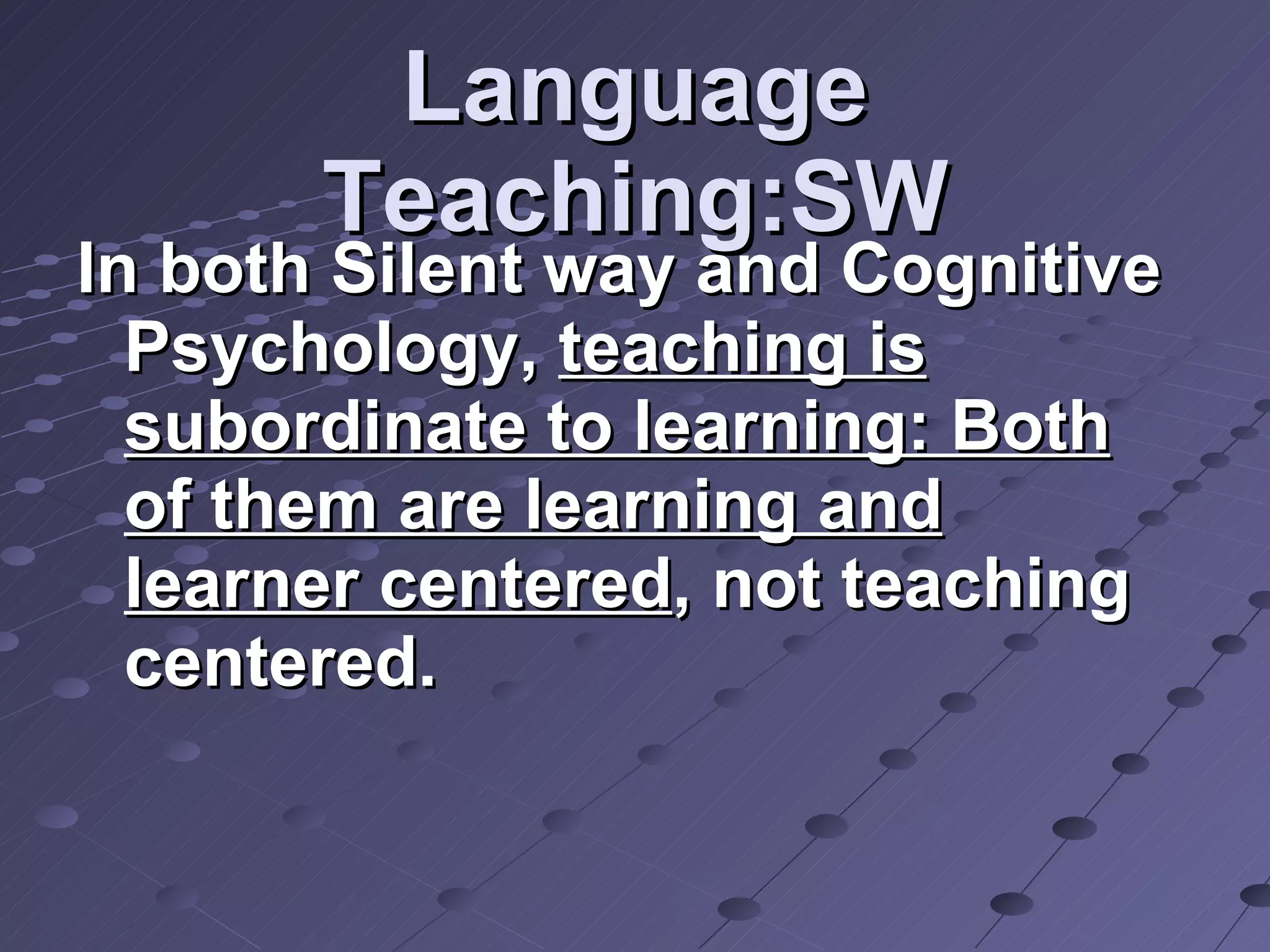 Language Teaching:SW In both Silent way and Cognitive Psychology,  teaching is subordinate to learning: Both of them are learning and learner centered , not teaching centered. 