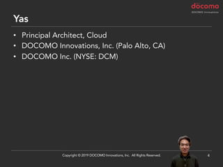 Yas
• Principal Architect, Cloud
• DOCOMO Innovations, Inc. (Palo Alto, CA)
• DOCOMO Inc. (NYSE: DCM)
4Copyright © 2019 DOCOMO Innovations, Inc. All Rights Reserved.
 
