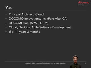 Yas
• Principal Architect, Cloud
• DOCOMO Innovations, Inc. (Palo Alto, CA)
• DOCOMO Inc. (NYSE: DCM)
• Cloud, DevOps, Agile Software Development
• d.o: 14 years 3 months
5Copyright © 2019 DOCOMO Innovations, Inc. All Rights Reserved.
 