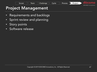 Project Management
67
ProjectProcessCycleChallengeTeamScrum
• Requirements and backlogs
• Sprint review and planning
• Story points
• Software release
Copyright © 2019 DOCOMO Innovations, Inc. All Rights Reserved.
 