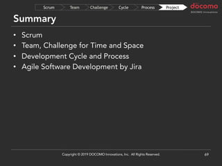 Summary
69
ProjectProcessCycleChallengeTeamScrum
• Scrum
• Team, Challenge for Time and Space
• Development Cycle and Process
• Agile Software Development by Jira
Copyright © 2019 DOCOMO Innovations, Inc. All Rights Reserved.
 