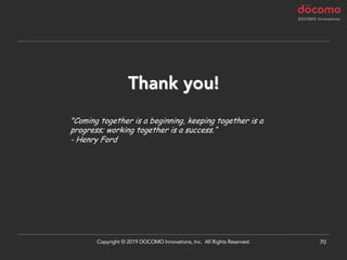 70
Thank you!
"Coming together is a beginning, keeping together is a
progress; working together is a success.“
- Henry Ford
Copyright © 2019 DOCOMO Innovations, Inc. All Rights Reserved.
 