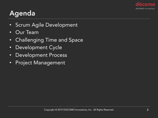 Agenda
• Scrum Agile Development
• Our Team
• Challenging Time and Space
• Development Cycle
• Development Process
• Project Management
8Copyright © 2019 DOCOMO Innovations, Inc. All Rights Reserved.
 