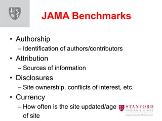 JAMA Benchmarks
• Authorship
– Identification of authors/contributors
• Attribution
– Sources of information
• Disclosures
– Site ownership, conflicts of interest, etc.
• Currency
– How often is the site updated/age
of site
 