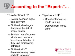 According to the “Experts”…
• “Bioidentical HT”
– Natural because made
from soy/yam
– Bioidentical estrogen
≠increase the risk of
breast cancer
– Survival rate of women
with breast cancer is
“considerably better” if
they take bioidentical
estrogen
– Bioidentical HT
decreases every cause
of death in women
• “Synthetic HT”
– Unnatural because
made in a lab
– Derived from horse
urine
 