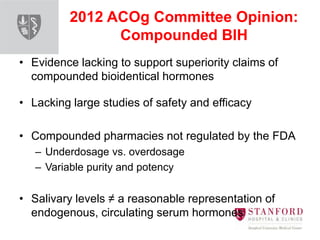 2012 ACOg Committee Opinion:
Compounded BIH
• Evidence lacking to support superiority claims of
compounded bioidentical hormones
• Lacking large studies of safety and efficacy
• Compounded pharmacies not regulated by the FDA
– Underdosage vs. overdosage
– Variable purity and potency
• Salivary levels ≠ a reasonable representation of
endogenous, circulating serum hormones
 