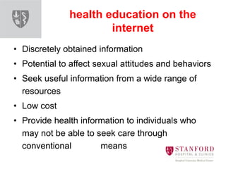 health education on the
internet
• Discretely obtained information
• Potential to affect sexual attitudes and behaviors
• Seek useful information from a wide range of
resources
• Low cost
• Provide health information to individuals who
may not be able to seek care through
conventional means
 