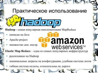 Практическое использование


Hadoop - cамая популярная имплементация MapReduce
●   написан на Java
●   Apache project
●   множество доп. инстр.

Elastic Map Reduce – одна из самых популярных инфраструктур
●   реализовано на Hadoop
●   минимальные затраты на конфигурацию, удобная система логов
●   гибкая система оплаты, относительно не дорого
 