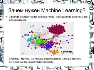 Зачем нужен Machine Learning?
●   Задача: кластеризация сошиал графа, определение влиятельных
    пользователей
                                            IMT




               CNR




                                           Cambridge


    Методы: методы на графах, спектральные методы, методы
    основанные на похожести (similarity)
 