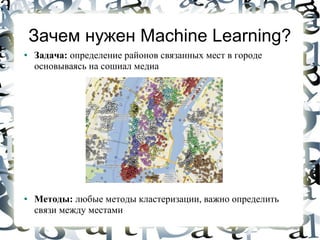 Зачем нужен Machine Learning?
●   Задача: определение районов связанных мест в городе
    основываясь на сошиал медиа




●   Методы: любые методы кластеризации, важно определить
    связи между местами
 