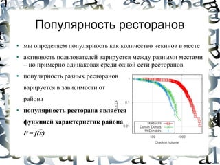 Популярность ресторанов
●   мы определяем популярность как количество чекинов в месте
●   активность пользователей варируется между разными местами
    – но примерно одинаковая среди одной сети ресторанов
●   популярность разных ресторанов
    варируется в зависимости от
    района
●   популярность ресторана является
    функцией характеристик района
    P = f(x)
 