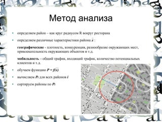 Метод анализа
●   определяем район – как круг радиусом R вокруг ресторана
●   определяем различные характеристики района x :
    географические - плотность, конкуренция, разнообразие окружающих мест,
    привлекательность окружающих объектов и т.д.
    мобильность – общий трафик, входящий трафик, количество потенциальных
    клиентов и т.д.
●   обучаем функцию P = f(x)
●   вычисляем Pi для всех районов i
●   сортируем районы по Pi
 