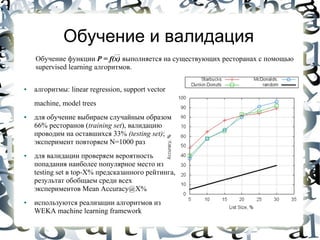 Обучение и валидация
    Обучение функции P = f(x) выполняется на существующих ресторанах с помощью
    supervised learning алгоритмов.

●   алгоритмы: linear regression, support vector
    machine, model trees
●   для обучение выбираем случайным образом
    66% ресторанов (training set), валидацию
    проводим на оставшихся 33% (testing set);
    эксперимент повторяем N=1000 раз
●   для валидации проверяем вероятность
    попадания наиболее популярное место из
    testing set в top-X% предсказанного рейтинга,
    результат обобщаем среди всех
    экспериментов Mean Accuracy@X%
●   используются реализации алгоритмов из
    WEKA machine learning framework
 