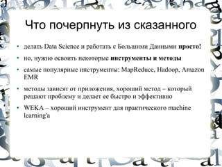 Что почерпнуть из сказанного
●   делать Data Science и работать с Большими Данными просто!
●   но, нужно освоить некоторые инструменты и методы
●   самые популярные инструменты: MapReduce, Hadoop, Amazon
    EMR
●   методы зависят от приложения, хороший метод – который
    решают проблему и делает ее быстро и эффективно
●   WEKA – хороший инструмент для практического machine
    learning'а
 
