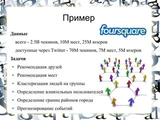 Пример
Данные
    всего - 2.5B чекинов, 10М мест, 25М юзеров
    доступные через Twitter - 70М чекинов, 7M мест, 5М юзеров
Задачи
●   Рекомендация друзей
●   Рекомендация мест
●   Кластеризация людей на группы
●   Определение влиятельных пользователей
●   Определение границ районов города
●   Прогнозирование событий
 