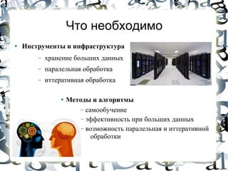 Что необходимо
●   Инструменты и инфраструктура
        –   хранение больших данных
        –   паралельная обработка
        –   иттеративная обработка

                 ●   Методы и алгоритмы
                        – самообучение
                        – эффективность при больших данных
                        – возможность паралельная и иттеративной
                            обработки
 